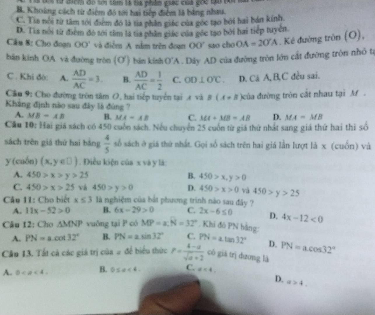 C S từ tểm đó lới tâm là ta phân giác của gốc to tối
B. Khoảng cách từ điểm đó tới hai tiếp điểm là bằng nhau.
C. Tia nổi từ tâm tới điểm đó là tia phân giác của góc tạo bởi hai bán kính.
D. Tia nổi từ điểm đó tới tâm là tia phân giác của gốc tạo bởi hai tiếp tuyển.
Câu 8: Cho đoạn OO' và điểm A nằm trên đoạn 00° sao cho OA=2O'A. Kẻ đường tròn (O),
bán kính OA và đường tròn (Ơ') bán kính O'A . Dây AD của đường tròn lớn cắt đường tròn nhỏ ta
C. Khi đó: A.  AD/AC =3. B.  AD/AC = 1/2  C. OD⊥ O'C. D. Cả A, B,C đều sai.
Câu 9: Cho đường tròn tâm O, hai tiếp tuyển tại 4 và B(A!= B) đcủa đường tròn cắt nhau tại M .
Khẳng định nào sau đây là đùng ?
A. MB=AB B. MA=AB C. MA+MB=AB D. MA=MB
Cầu 10: Hai giá sách có 450 cuốn sách. Nếu chuyển 25 cuốn từ giá thứ nhất sang giá thứ hai thì số
sách trên giá thứ hai bằng  4/5  số sách ở giá thứ nhất. Gọi số sách trên hai giá lần lượt là x (cuốn) và
y (cuốn) (x,y∈ □ ). Diều kiện của x và y là:
A. 450>x>y>25 B. 450>x,y>0
C. 450>x>25 và 450>y>0 D. 450>x>0 và 450>y>25
Câu 11: Cho biết x≤ 3 là nghiệm của bắt phương trình nào sau đây ?
A. 11x-52>0 B. 6x-29>0 C. 2x-6≤ 0
D. 4x-12<0</tex>
Câu 12: Cho △ MNP vuông tại P có MP=a;N=32°. Khi đó PN bằng:
A. PN=a.cot 32° B. PN=asin 32° C. PN=a.tan 32°
D. PN=acos 32°
Câu 13. Tất cả các giá trị của # để biểu thức P= (4-a)/sqrt(a)+2  có giá trị dương là
A. 0
B. 0≤ x<4. C. a<4.
D. a>4.