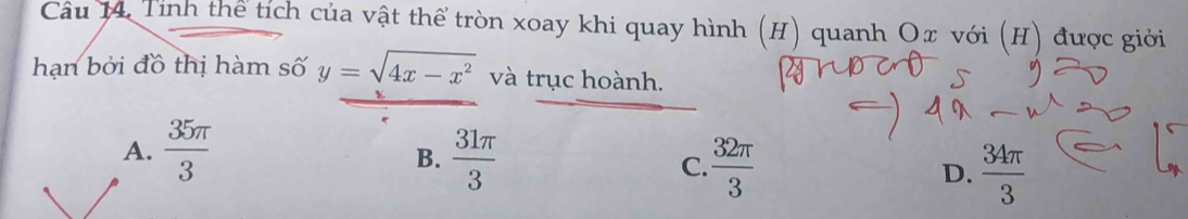 Tính thể tích của vật thể tròn xoay khi quay hình (H) quanh Ox với (H) được giới
hạn bởi đồ thị hàm số y=sqrt(4x-x^2) và trục hoành.
A.  35π /3   31π /3  C.  32π /3  D.  34π /3 
B.