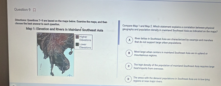 Directions: Questions 7-9 are based on the maps below. Examine the maps, and then
choose the best answer to each question. Compare Map 1 and Map 2. Which statement explains a correlation between physical
Map 1: Elevation and Rivers in Mainland Southeast Asia geography and population density in mainland Southeast Asia as indicated on the maps?
River deltas in Southeast Asia are characterized by swamps and marshes
A that do not support large urban populations.
B Most large urban centers in mainland Southeast Asia are in upland or
mountainous regions.
The high density of the population of mainland Southeast Asia requires large
C food imports from overseas.
D The areas with the densest populations in Southeast Asia are in low-lying
regions or near major rivers.