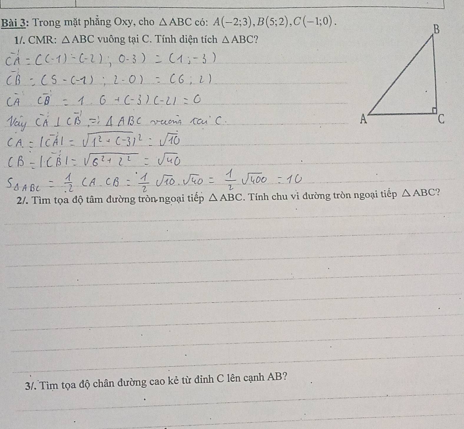 Trong mặt phẳng Oxy, cho △ ABC có: A(-2;3), B(5;2), C(-1;0). 
1/. CMR: △ ABC vuông tại C. Tính diện tích △ ABC 2 
2/. Tìm tọa độ tâm đường tròn ngoại tiếp △ ABC. Tính chu vi đường tròn ngoại tiếp △ ABC ? 
_ 
_ 
_ 
_ 
_ 
_ 
_ 
_ 
_ 
_ 
_ 
_ 
_ 
_ 
_ 
_ 
_ 
_ 
_ 
3/. Tìm tọa độ chân đường cao kẻ từ đỉnh C lên cạnh AB? 
_