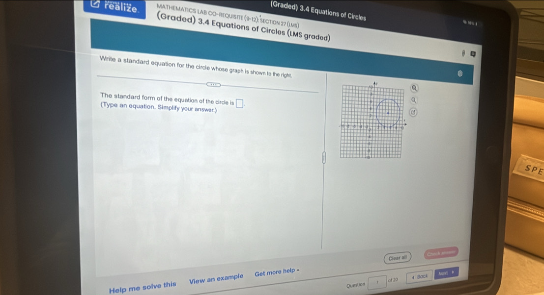 (Graded) 3.4 Equations of Circles 0 1 
U realize. MATHEMATICS LAB CO-REQUISITE 9-12) : ection 27 (lms) 
(Graded) 3.4 Equations of Circles (LMS graded) 
Write a standard equation for the circle whose graph is shown to the right. 
The standard form of the equation of the circle is □ 
(Type an equation. Simplify your answer.) 
SPE 
Clear all Crunck am= 
of 20 Next 
Help me solve this View an example Get more help- 
Question 7 4 Back ,