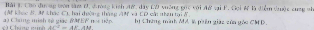 Cho đường tròn tâm O, đường kính AB, dây CD vuông góc với AB tại F. Gọi M là điểm thuộc cung nh 
(M khác B. M khác C), hai dường thắng AM và CD cắt nhau tại E. 
a) Chứng minh tử giác BMEF noi tiếp. b) Chứng minh MA là phân giác của góc CMD. 
c Chứng minh ∠ 1 C^2=AE.AM.