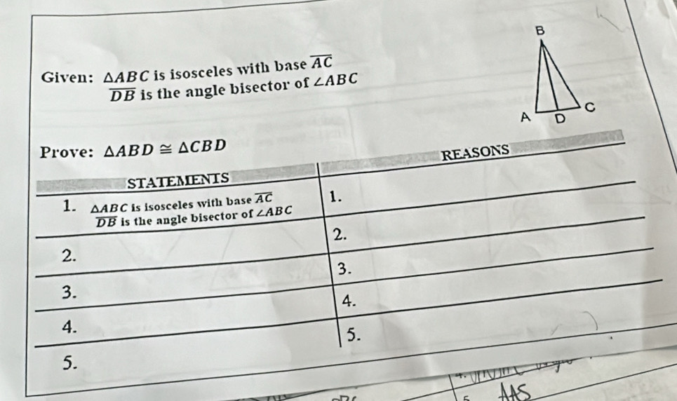 Given: △ ABC is isosceles with base overline AC
overline DB is the angle bisector of ∠ ABC
Prove: △ ABD≌ △ CBD
REASONS 
STATEMENTS 
1. △ ABCisisoscelesv with base overline AC 1.
overline DB is the angle bisector of ∠ ABC
2. 
2. 
3. 
3. 
4. 
4. 
5. 
5.
