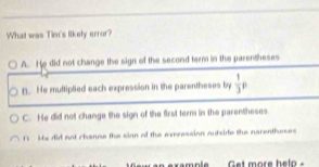 What was Tim's likely error?
A. He did not change the sign of the second term in the parentheses
B. He multiplied each expression in the parentheses by  1/3 p
C. He did not change the sign of the first term in the parentheses
1 Ms did not channe the sian of the exression autside the narentheses