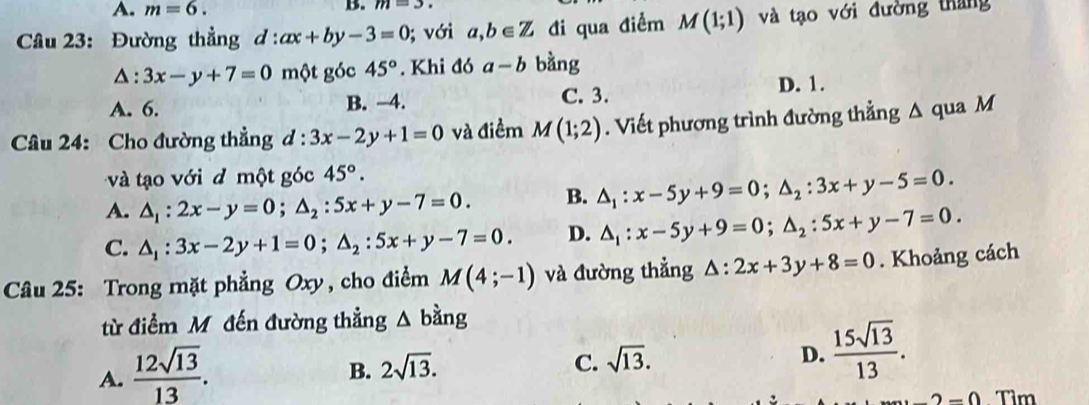 A. m=6. B. m=3. 
Câu 23: Đường thẳng d:ax+by-3=0; với a,b∈ Z đi qua điểm M(1;1) và tạo với đường tháng
△ :3x-y+7=0 một góc 45°. Khi đó a-b bằng
A. 6. B. -4. C. 3. D. 1.
Câu 24: Cho đường thẳng d:3x-2y+1=0 và điểm M(1;2). Viết phương trình đường thẳng △ qua M
và tạo với d một góc 45°.
A. △ _1:2x-y=0; △ _2:5x+y-7=0. B. △ _1:x-5y+9=0; △ _2:3x+y-5=0.
C. △ _1:3x-2y+1=0; △ _2:5x+y-7=0. D. △ _1:x-5y+9=0; △ _2:5x+y-7=0. 
Câu 25: Trong mặt phẳng Oxy, cho điểm M(4;-1) và đường thẳng △ :2x+3y+8=0. Khoảng cách
từ điểm Mô đến đường thẳng △ bing
A.  12sqrt(13)/13 .
B. 2sqrt(13). C. sqrt(13). D.  15sqrt(13)/13 .
-2=0 Tìm