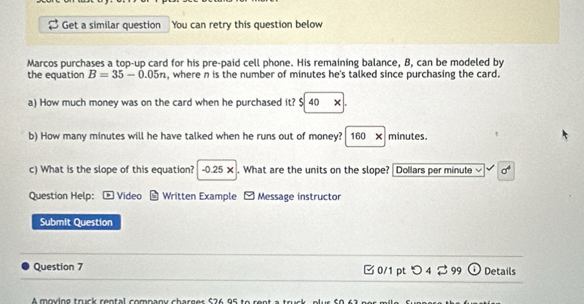 Get a similar question You can retry this question below 
Marcos purchases a top-up card for his pre-paid cell phone. His remaining balance, B, can be modeled by 
the equation B=35-0.05n , where n is the number of minutes he's talked since purchasing the card. 
a) How much money was on the card when he purchased it? $ 40 × . 
b) How many minutes will he have talked when he runs out of money? 160* minutes. 
c) What is the slope of this equation? -0.25*. What are the units on the slope? Dollars per minute sigma^6
Question Help： - Video Written Example Message instructor 
Submit Question 
Question 7 □ 0/1 pt つ 4 299 Details 
A moving truck rental company charges $26 95 to rent a trị