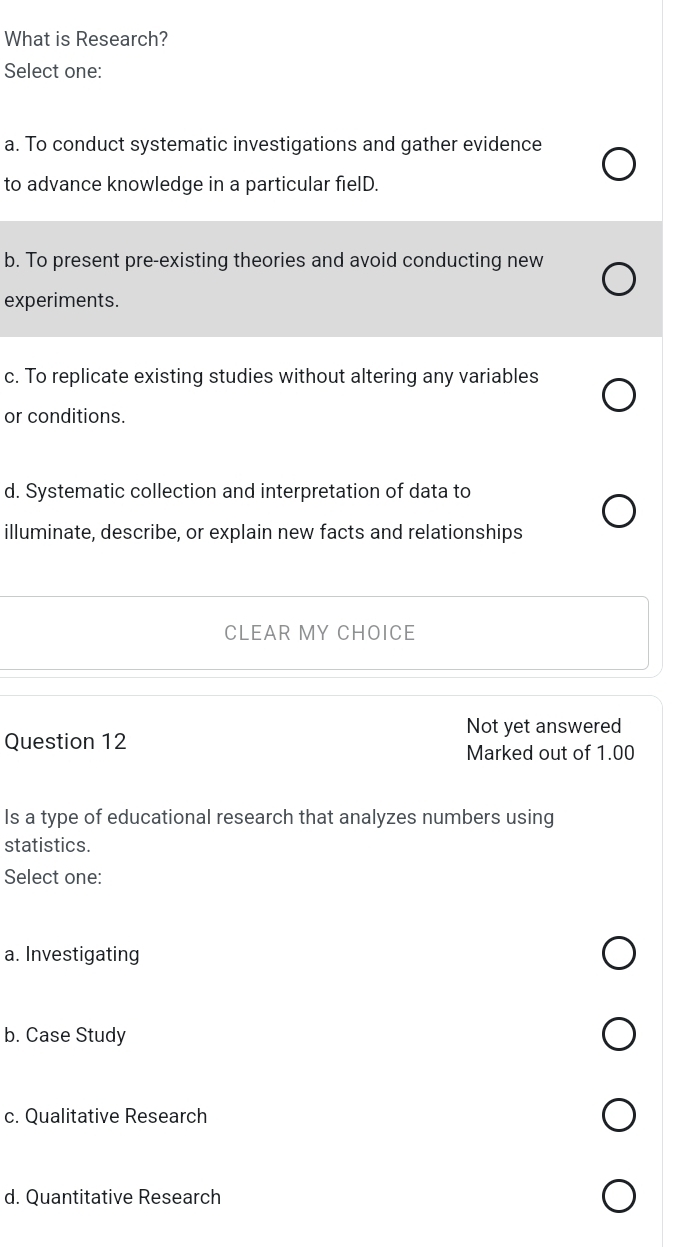 What is Research?
Select one:
a. To conduct systematic investigations and gather evidence
to advance knowledge in a particular fielD.
b. To present pre-existing theories and avoid conducting new
experiments.
c. To replicate existing studies without altering any variables
or conditions.
d. Systematic collection and interpretation of data to
illuminate, describe, or explain new facts and relationships
CLEAR MY CHOICE
Not yet answered
Question 12
Marked out of 1.00
Is a type of educational research that analyzes numbers using
statistics.
Select one:
a. Investigating
b. Case Study
c. Qualitative Research
d. Quantitative Research