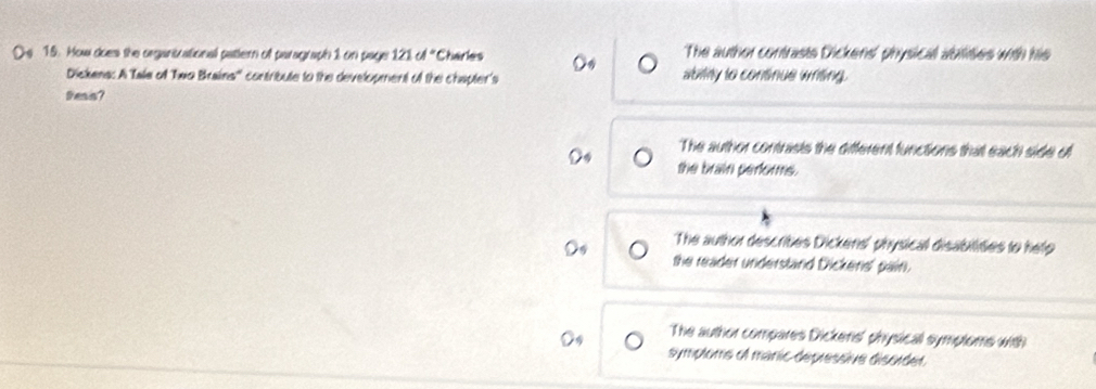 Ds 15. How does the organtrational patern of paragraph 1 on page 121 cd° Charles The author contrasts Dickens' physical abilites with his
Dickens: A Tale of Two Braina'' contribute to the development of the chapter's ably to continue wrting.
Pess?
The author contrasts the different functions that each side of
the brain perfors.
The author describes Dickens' physical disabilities to help
the reader understand Dickens' pain.
The author compares Dickens' physicall symptoms with
symploms of manic depressive disorder.