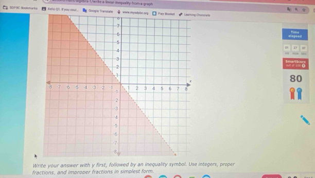 at/ags/a-1/write-a linear inequallity from-a-graph 
S0PSC Bookmarks Xello Q1. If you cou... Googie Trhocolate 
elapsed Time 
0 27 07 
sec 
H 
SmartScore out or 100 Ω
80
Write your answer with y first, followed by an inequality symbol. Use integers, proper 
fractions, and improper fractions in simplest form.