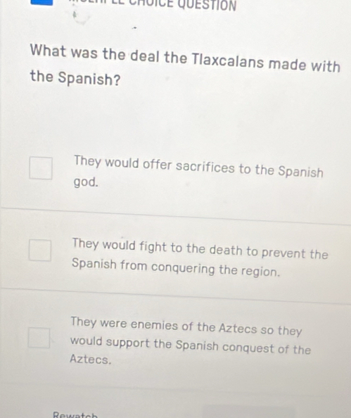 What was the deal the Tlaxcalans made with
the Spanish?
They would offer sacrifices to the Spanish
god.
They would fight to the death to prevent the
Spanish from conquering the region.
They were enemies of the Aztecs so they
would support the Spanish conquest of the
Aztecs.