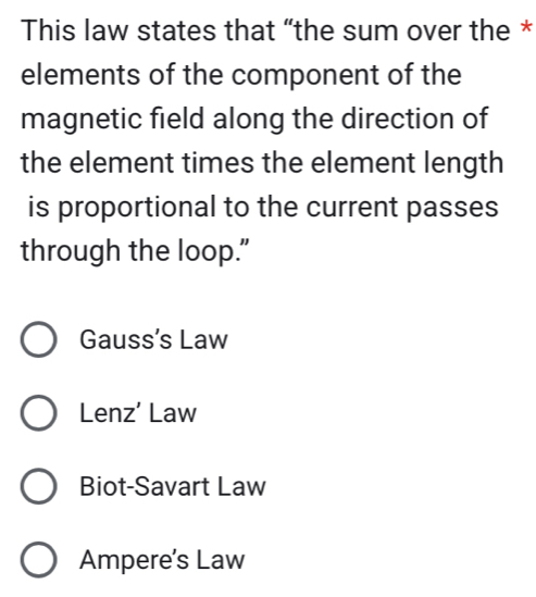 This law states that “the sum over the *
elements of the component of the
magnetic field along the direction of
the element times the element length
is proportional to the current passes
through the loop.”
Gauss's Law
Lenz’ Law
Biot-Savart Law
Ampere’s Law