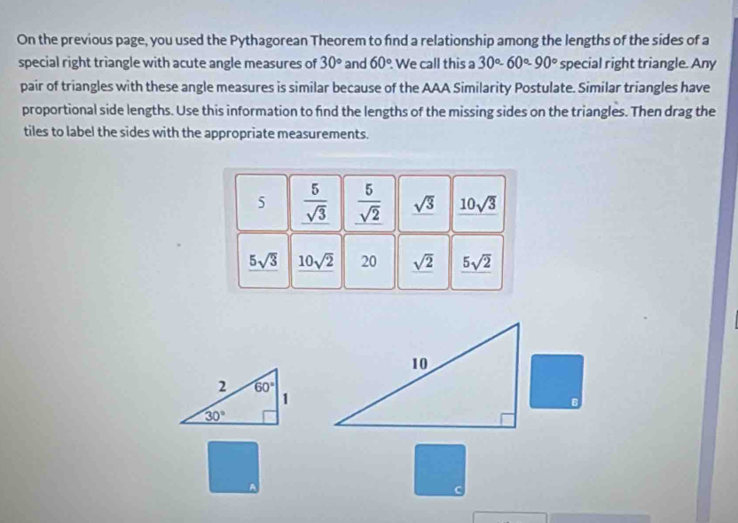 On the previous page, you used the Pythagorean Theorem to find a relationship among the lengths of the sides of a
special right triangle with acute angle measures of 30° and 60° We call this a 30°-60°-90° special right triangle. Any
pair of triangles with these angle measures is similar because of the AAA Similarity Postulate. Similar triangles have
proportional side lengths. Use this information to find the lengths of the missing sides on the triangles. Then drag the
tiles to label the sides with the appropriate measurements.
5  5/sqrt(3)   5/sqrt(2)  sqrt(3) 10sqrt(3)
5sqrt(3) 10sqrt(2) 20 sqrt(2) _ 5sqrt(2)