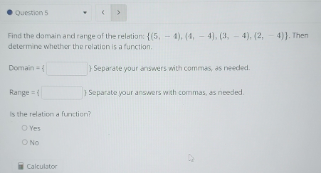 <
Find the domain and range of the relation:   (5,-4),(4,-4),(3,-4),(2,-4) , Then
determine whether the relation is a function.
Domain =  □ Separate your answers with commas, as needed.
Range = □ ) Separate your answers with commas, as needed.
Is the relation a function?
Yes
No
Calculator