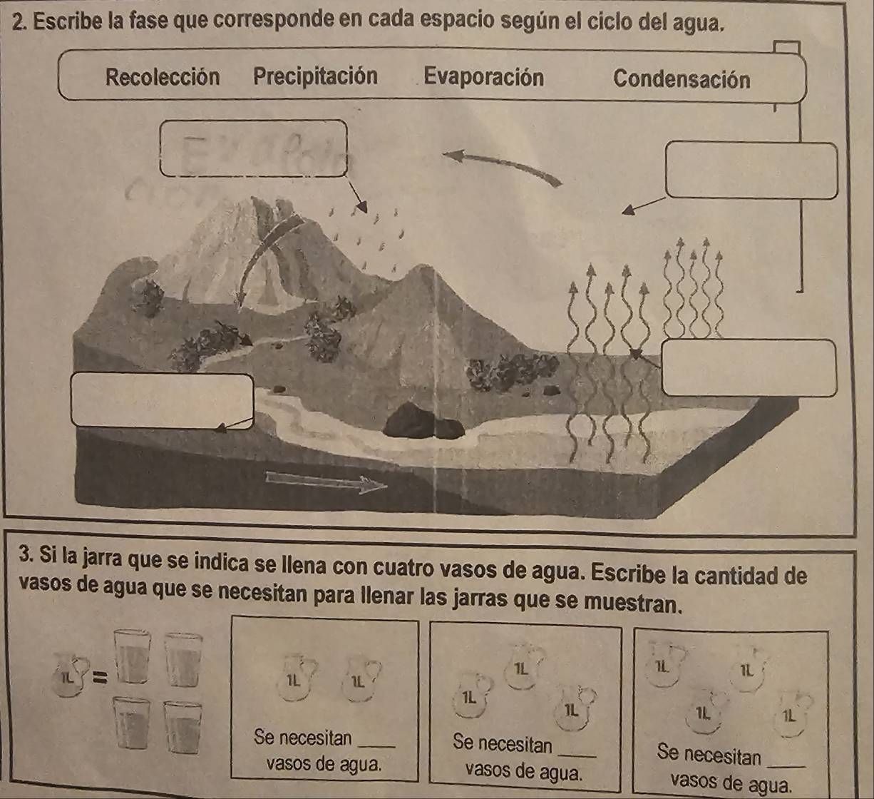 Escribe la fase que corresponde en cada espacio según el ciclo del agua.
3. Si la jarra que se indica se llena con cuatro vasos de agua. Escribe la cantidad de
vasos de agua que se necesitan para llenar las jarras que se muestran.
S= □ /□   1L 1L_
1L
1 1
1L
1L
1L 1L
Se necesitan Se necesitan_
Se necesitan
vasos de agua. vasos de agua. vasos de agua.