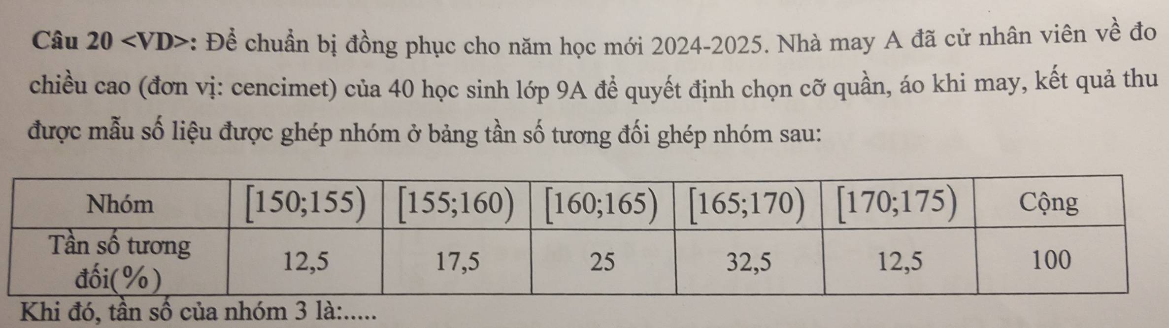 : Để chuẩn bị đồng phục cho năm học mới 2024-2025. Nhà may A đã cử nhân viên về đo
chiều cao (đơn vị: cencimet) của 40 học sinh lớp 9A để quyết định chọn cỡ quần, áo khi may, kết quả thu
được mẫu số liệu được ghép nhóm ở bảng tần số tương đối ghép nhóm sau:
K