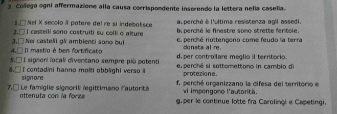 Collega ogni affermazione alla causa corrispondente inserendo la lettera nella casella.
1. □ Nel X secolo il potere del re si indebolisce a perché è l'ultima resistenza agli assedi.
2.□ I castelli sono costruiti su colli o alture b. perché le finestre sono strette feritoie.
3.□ Nei castelli gli ambienti sono bui c. perché riottengono come feudo la terra
4.□ Il mastio è ben fortificato donata al re.
5.□ I signori locali diventano sempre più potenti d.per controllare meglio il territorio.
6.□ I contadini hanno molti obblighi verso il e. perché si sottomettono in cambio di
protezione.
signore f. perché organizzano la difesa del territorio e
7.□ *Le famiglie signorili legittimano l’autorità vi impongono l'autorità.
ottenuta con la forza g.per le continue lotte fra Carolingi e Capetingi.