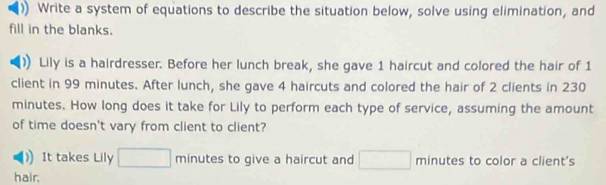 )) Write a system of equations to describe the situation below, solve using elimination, and 
fill in the blanks. 
Lily is a hairdresser. Before her lunch break, she gave 1 haircut and colored the hair of 1
client in 99 minutes. After lunch, she gave 4 haircuts and colored the hair of 2 clients in 230
minutes. How long does it take for Lily to perform each type of service, assuming the amount 
of time doesn't vary from client to client? 
It takes Lily □ minutes to give a haircut and □ minutes to color a client's 
hair.