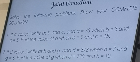 Joint Variation 
Solve the following problems. Show your COMPLETE 
SOLUTION. 
1. If a varies jointly as b and c, and a=75 when b=3 and
c=5 Find the value of a when b=9 and c=15. 
2. If d varies jointly as h and g, and d=378 when h=7 and
g=6. Find the value of g when d=720 and h=10.