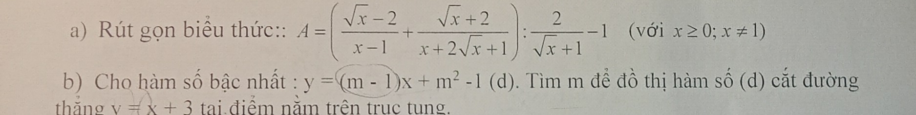 Rút gọn biểu thức:: A=( (sqrt(x)-2)/x-1 + (sqrt(x)+2)/x+2sqrt(x)+1 ): 2/sqrt(x)+1 -1 (với x≥ 0;x!= 1)
b) Cho hàm số bậc nhất : y=(m-1)x+m^2-1 (d). Tìm m để đồ thị hàm wedge (d) ắ đường 
thắng v=x+3 tai điểm năm trên trục tung.