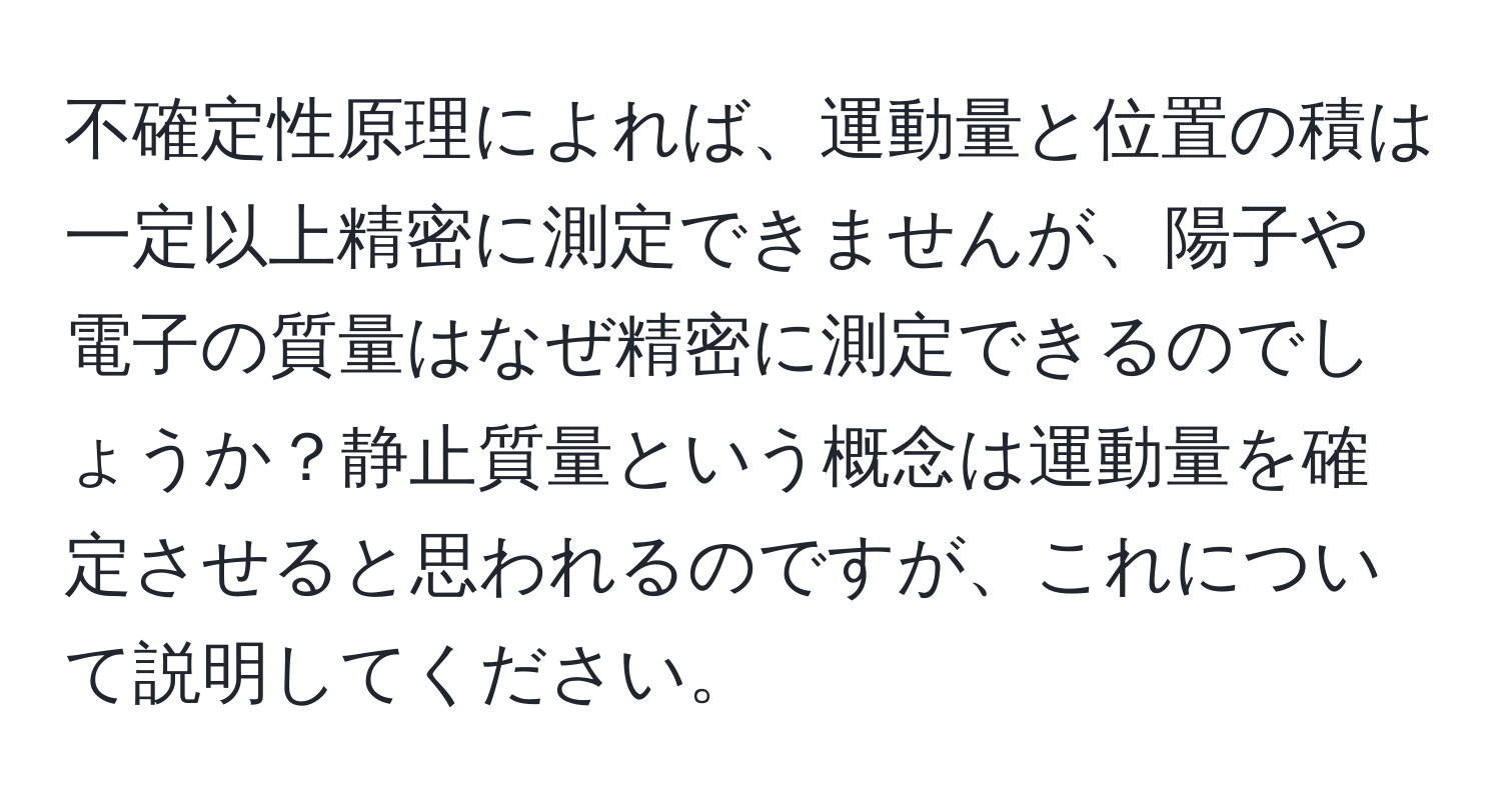 不確定性原理によれば、運動量と位置の積は一定以上精密に測定できませんが、陽子や電子の質量はなぜ精密に測定できるのでしょうか？静止質量という概念は運動量を確定させると思われるのですが、これについて説明してください。