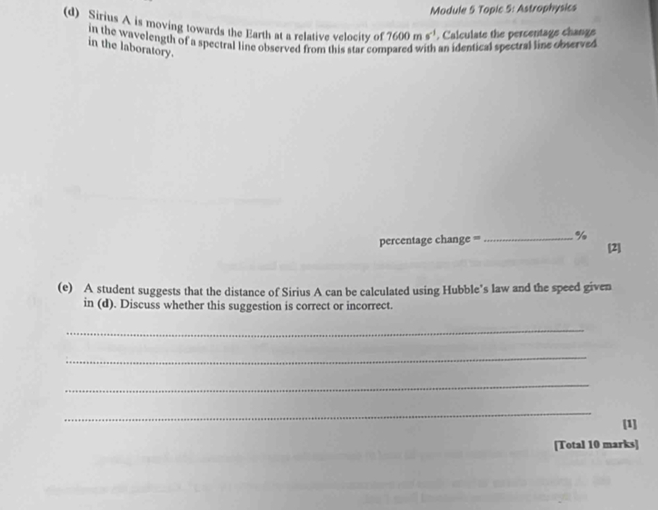 Module 5 Topic 5: Astrophysics 
(d) Sirius A is moving towards the Earth at a relative velocity of 7600ms^(-1). Calculate the percentage change 
in the wavelength of a spectral line observed from this star compared with an identical spectral line observed 
in the laboratory.
percentage change = _ %
[2] 
(e) A student suggests that the distance of Sirius A can be calculated using Hubble’s law and the speed given 
in (d). Discuss whether this suggestion is correct or incorrect. 
_ 
_ 
_ 
_ 
[1] 
[Total 10 marks]