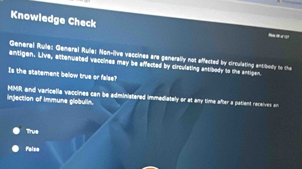 Knowledge Check
8lds 68 of 127
General Rule: General Rule: Non-live vaccines are generally not affected by circulating antibody to the
antigen. Live, attenuated vaccines may be affected by circulating antibody to the antigen.
Is the statement below true or false?
MMR and varicella vaccines can be administered immediately or at any time after a patient receives an
injection of immune globulin.
True
Faise