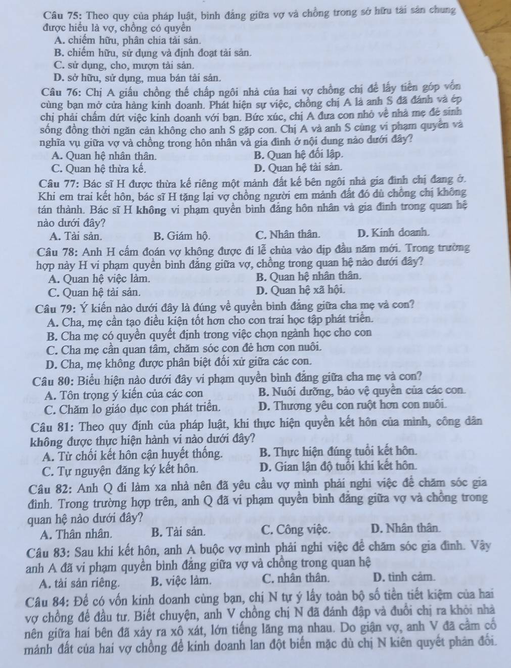 Theo quy của pháp luật, bình đảng giữa vợ và chồng trong sở hữu tải sản chung
được hiểu là vợ, chồng có quyển
A. chiếm hữu, phân chia tài sản.
B. chiếm hữu, sử dụng và định đoạt tài sản.
C. sử dụng, cho, mượn tài sản.
D. sở hữu, sử dụng, mua bán tài sản.
Câu 76: Chị A giấu chồng thế chấp ngôi nhà của hai vợ chồng chị để lấy tiền góp vốn
cùng bạn mở cửa hàng kinh doanh. Phát hiện sự việc, chồng chị A là anh S đã đánh và ép
chị phải chấm dứt việc kinh doanh với bạn. Bức xúc, chị A đưa con nhỏ về nhà mẹ đề sinh
sống đồng thời ngăn cản không cho anh S gặp con. Chị A và anh S cùng vi phạm quyền và
nghĩa vụ giữa vợ và chồng trong hôn nhân và gia đình ở nội dung nào dưới đây?
A. Quan hệ nhân thân. B. Quan hệ đối lập.
C. Quan hệ thừa kế. D. Quan hệ tài sản.
Câu 77: Bác sĩ H được thừa kế riêng một mảnh đất kế bên ngôi nhà gia đình chị đang ở.
Khi em trai kết hôn, bác sĩ H tặng lại vợ chồng người em mảnh đất đó dù chồng chị không
tán thành. Bác sĩ H không vi phạm quyền bình đảng hôn nhân và gia đình trong quan hệ
nào dưới đây?
A. Tài sản. B. Giám hộ. C. Nhân thân. D. Kinh doanh.
Câu 78: Anh H cấm đoán vợ không được đi lễ chùa vào dịp đầu năm mới. Trong trường
hợp này H vi phạm quyền bình đẳng giữa vợ, chồng trong quan hệ nào dưới đây?
A. Quan hệ việc làm. B. Quan hệ nhân thân.
C. Quan hệ tài sản. D. Quan hệ xã hội.
Câu 79: Ý kiến nào dưới đây là đúng về quyền bình đẳng giữa cha mẹ và con?
A. Cha, mẹ cần tạo điều kiện tốt hơn cho con trai học tập phát triển.
B. Cha mẹ có quyền quyết định trong việc chọn ngành học cho con
C. Cha mẹ cần quan tâm, chăm sóc con đẻ hơn con nuôi.
D. Cha, mẹ không được phân biệt đổi xử giữa các con.
Câu 80: Biểu hiện nào dưới đây vi phạm quyền bình đẳng giữa cha mẹ và con?
A. Tôn trọng ý kiến của các con B. Nuôi dưỡng, bảo vệ quyền của các con
C. Chăm lo giáo dục con phát triển. D. Thương yêu con ruột hơn con nuôi.
Câu 81: Theo quy định của pháp luật, khi thực hiện quyền kết hôn của mình, công dân
không được thực hiện hành vi nào dưới đây?
A. Từ chối kết hôn cận huyết thống. B. Thực hiện đúng tuổi kết hôn.
C. Tự nguyện đăng ký kết hôn. D. Gian lận độ tuổi khi kết hôn
Câu 82: Anh Q đi làm xa nhà nên đã yêu cầu vợ mình phải nghi việc để chăm sóc gia
đình. Trong trường hợp trên, anh Q đã vi phạm quyền bình đẳng giữa vợ và chồng trong
quan hệ nào dưới đây?
A. Thân nhân. B. Tài sản. C. Công việc. D. Nhân thân
Câu 83: Sau khi kết hôn, anh A buộc vợ mình phải nghi việc để chăm sóc gia đình. Vậy
anh A đã vi phạm quyền bình đẳng giữa vợ và chồng trong quan hệ
A. tài sản riêng. B. việc làm. C. nhân thân. D. tình cảm.
Câu 84: Để có vốn kinh doanh cùng bạn, chị N tự ý lấy toàn bộ số tiền tiết kiệm của hai
vợ chồng để đầu tư. Biết chuyện, anh V chồng chị N đã đánh đập và đuổi chị ra khỏi nhà
nên giữa hai bên đã xảy ra xô xát, lớn tiếng lăng mạ nhau. Do giận vợ, anh V đã cầm cố
mánh đất của hai vợ chồng để kinh doanh lan đột biến mặc dù chị N kiên quyết phản đổi.