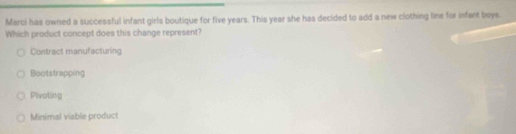 Marci has owned a successful infant girls boutique for five years. This year she has decided to add a new clothing line for infant boys.
Which product concept does this change represent?
Contract manufacturing
Bootstrapping
Pivoting
Minimal viable product