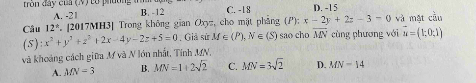 tron đay của (N) có phường tn D. -15
A. -21 B. -12 C. -18
Câu 12^* . [2017MH3] Trong không gian Oxyz, cho mặt phẳng (P): x-2y+2z-3=0 và mặt cầu
(S) :x^2+y^2+z^2+2x-4y-2z+5=0. Giả sử M∈ (P), N∈ (S) sao cho vector MN cùng phương với vector u=(1;0;1)
và khoảng cách giữa M và N lớn nhất. Tính MN.
A. MN=3 B. MN=1+2sqrt(2) C. MN=3sqrt(2) D. MN=14