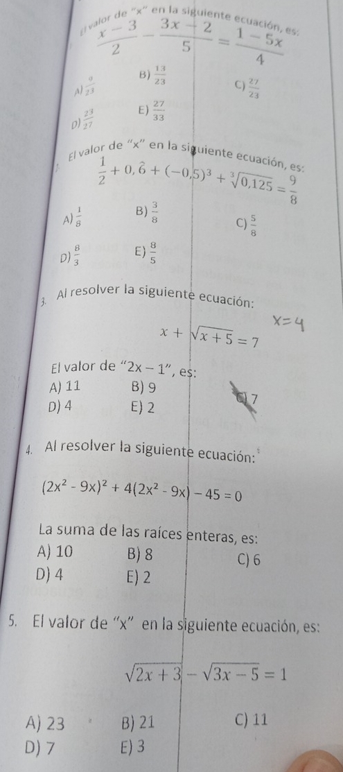  (x-3)/2 - (3x-2)/5 = (1-5x)/4 
A)  9/23  B)  13/23 
C)  27/23 
D)  2^3/27  E)  27/33 
El val or de “ x ' en la siguiente ecuación, est
 1/2 +0,hat 6+(-0,5)^3+sqrt[3](0,125)= 9/8 
A)  1/8  B)  3/8 
C)  5/8 
D)  8/3  E)  8/5 
3. Al resolver la siguiente ecuación:
x+sqrt(x+5)=7
El valor de“ 2x-1'' , es:
A) 11 B) 9
D) 4 E) 2
7
4. Al resolver la siguiente ecuación:
(2x^2-9x)^2+4(2x^2-9x)-45=0
La suma de las raíces enteras, es:
A) 10 B) 8 C) 6
D) 4 E) 2
5. El valor de “ x ” en la siguiente ecuación, es:
sqrt(2x+3)-sqrt(3x-5)=1
A) 23 B) 21 C) 11
D) 7 E) 3