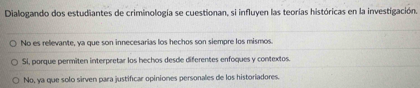 Dialogando dos estudiantes de criminología se cuestionan, si influyen las teorías históricas en la investigación.
No es relevante, ya que son innecesarias los hechos son siempre los mismos.
Sí, porque permiten interpretar los hechos desde diferentes enfoques y contextos.
No, ya que solo sirven para justifıcar opiniones personales de los historiadores.