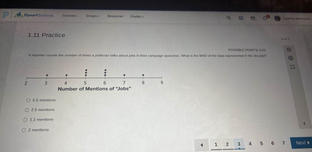 DysartSchools Courses Groups Resources Grades≌ Courtney Mormandin
1.11 Practice
3ot 7
POSSIBLE POINTS: 0.53
A reporter counts the number of times a politician talks about jobs in their campaign speeches. What is the MAD of the data represented in the dot plot?
Number of Mentions of “Jobs”
5.5 mentions
2.5 mentions
1.1 mentions
2 mentions
1 2 3 4 5 6 7 Next▶