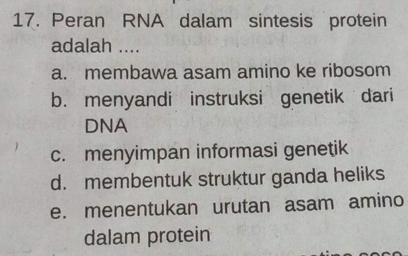 Peran RNA dalam sintesis protein
adalah ....
a. membawa asam amino ke ribosom
b. menyandi instruksi genetik dari
DNA
c. menyimpan informasi genetik
d. membentuk struktur ganda heliks
e. menentukan urutan asam amino
dalam protein