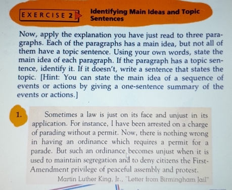 Identifying Main Ideas and Topic 
EX E R C I S E 2 Sentences 
Now, apply the explanation you have just read to three para- 
graphs. Each of the paragraphs has a main idea, but not all of 
them have a topic sentence. Using your own words, state the 
main idea of each paragraph. If the paragraph has a topic sen- 
tence, identify it. If it doesn't, write a sentence that states the 
topic. [Hint: You can state the main idea of a sequence of 
events or actions by giving a one-sentence summary of the 
events or actions.] 
1. Sometimes a law is just on its face and unjust in its 
application. For instance, I have been arrested on a charge 
of parading without a permit. Now, there is nothing wrong 
in having an ordinance which requires a permit for a 
parade. But such an ordinance becomes unjust when it is 
used to maintain segregation and to deny citizens the First- 
Amendment privilege of peaceful assembly and protest. 
Martin Luther King, Jr., ''Letter from Birmingham Jail''