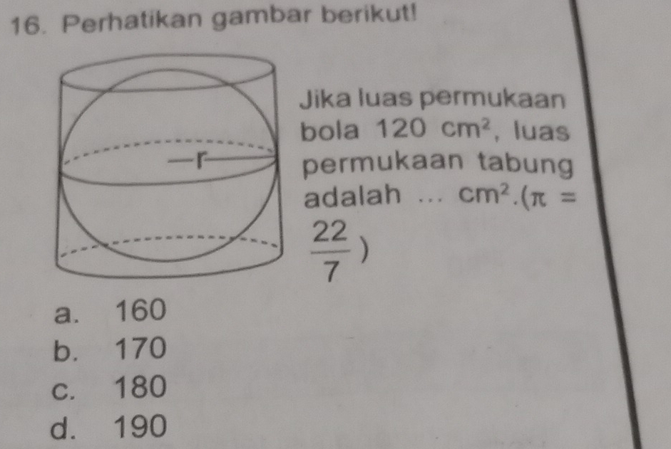 Perhatikan gambar berikut!
Jika luas permukaan
bola 120cm^2 , luas
permukaan tabung
adalah ... cm^2.(π =
 22/7 )
a. 160
b. 170
c. 180
d. 190