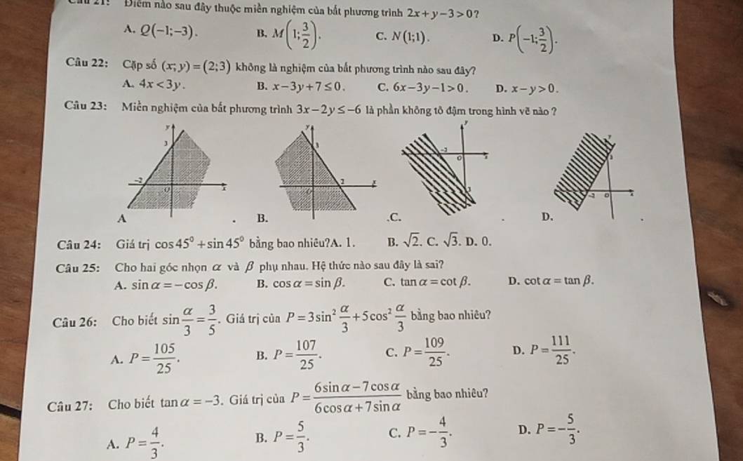 21:  '  Điểm nào sau đây thuộc miền nghiệm của bắt phương trình 2x+y-3>0 ?
A. Q(-1;-3). B. M(1; 3/2 ). C. N(1;1). D. P(-1; 3/2 ).
Câu 22: Cặp số (x;y)=(2;3) không là nghiệm của bắt phương trình nào sau đây?
A. 4x<3y. B. x-3y+7≤ 0. C. 6x-3y-1>0. D. x-y>0.
Câu 23: Miền nghiệm của bắt phương trình 3x-2y≤ -6 là phần không tô đậm trong hình voverline  nào ?
,
1
-
0
D
A.CD.
B
Câu 24: Giá trị cos 45°+sin 45° bằng bao nhiêu?A. 1. B. sqrt(2). C. sqrt(3). D. 0.
Câu 25: Cho hai góc nhọn α và β phụ nhau. Hệ thức nào sau đây là sai?
A. sin alpha =-cos beta . B. cos alpha =sin beta . C. tan alpha =cot beta . D. cot alpha =tan beta .
Câu 26: Cho biết sin  alpha /3 = 3/5 . Giả trị ciaP=3sin^2 alpha /3 +5cos^2 alpha /3  bằng bao nhiêu?
A. P= 105/25 . B. P= 107/25 . C. P= 109/25 . D. P= 111/25 .
Câu 27: Cho biết tan alpha =-3. Giá trị của P= (6sin alpha -7cos alpha )/6cos alpha +7sin alpha   bằng bao nhiêu?
A. P= 4/3 . B. P= 5/3 . C. P=- 4/3 . D. P=- 5/3 .