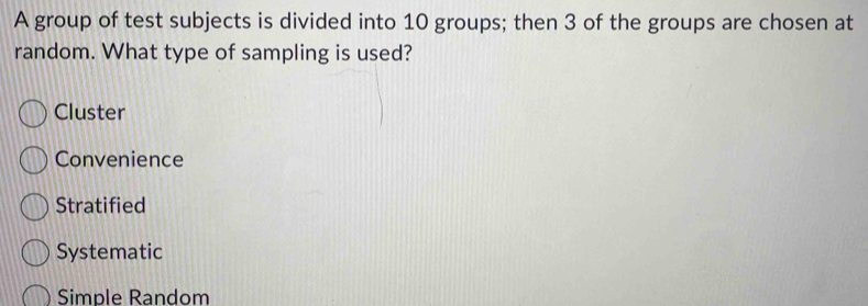 A group of test subjects is divided into 10 groups; then 3 of the groups are chosen at
random. What type of sampling is used?
Cluster
Convenience
Stratified
Systematic
Simple Random