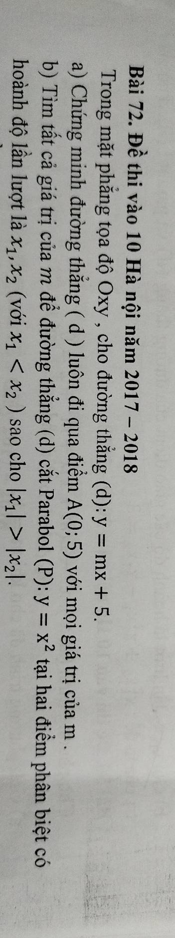 Đề thi vào 10 Hà nội năm 2017-2018 
Trong mặt phẳng tọa độ Oxy , cho đường thẳng (d): y=mx+5. 
a) Chứng minh đường thẳng ( d ) luôn đi qua điểm A(0;5) với mọi giá trị của m. 
b) Tìm tất cả giá trị của m để đường thẳng (d) cắt Parabol (P): y=x^2 tại hai điểm phân biệt có 
hoành độ lần lượt là x_1, x_2 (với x_1 sao cho |x_1|>|x_2|.