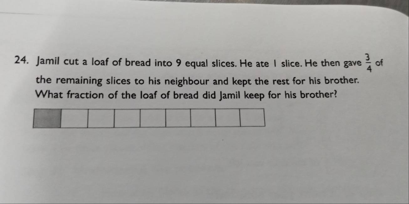 Jamil cut a loaf of bread into 9 equal slices. He ate I slice. He then gave  3/4  of 
the remaining slices to his neighbour and kept the rest for his brother. 
What fraction of the loaf of bread did Jamil keep for his brother?