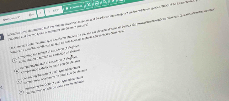 a o
Question 3/11 < NEXT BOOKMA
Scientists have determined that the African savannah elephant and the African forest elephant are likely different species. Which of the following would
Os cientistas determinaram que o elefante africano da savana e o elefante africano da floresta são provavelmente espécies diferentes. Qual das alternativas a segua
evidence that the two types of elephant are different species?
forneceria a melhor evidência de que os dois tipos de elefante são espécies diferentes?
 comparing the habitat of each type of elephant
^ comparando o habitat de cada tipo de elefante
comparing the diet of each type of elephant
u comparando a dieta de cada tíipo de elefante
comparing the size of each type of elephant
C comparando o tamanho de cada típo de elefante
comparing the DNA of each type of elephant
D comparando o DNA de cada tipo de elefante