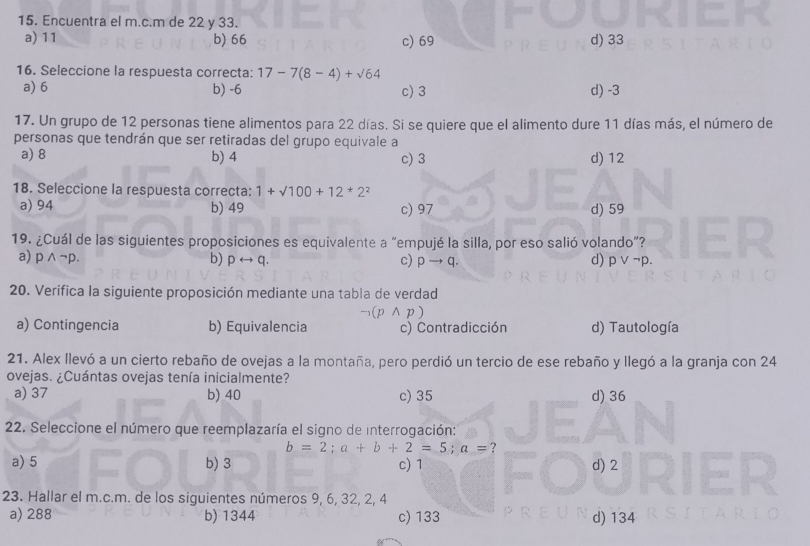 Encuentra el m.c.m de 22 y 33.
a) 11 b) 66 c) 69 d) 33
16. Seleccione la respuesta correcta: 17-7(8-4)+sqrt(64)
a) 6 b) -6 c) 3 d) -3
17. Un grupo de 12 personas tiene alimentos para 22 días. Si se quiere que el alimento dure 11 días más, el número de
personas que tendrán que ser retiradas del grupo equivale a
a) 8 b) 4 c) 3 d) 12
18. Seleccione la respuesta correcta: 1+sqrt(100)+12*2^2
a) 94 b) 49 c) 97 d) 59
19. ¿Cuál de las siguientes proposiciones es equivalente a “empujé la silla, por eso salió volando”?
a) pwedge ¬p. b) prightarrow q. c) pto q. d) p ∨ ¬p.
20. Verifica la siguiente proposición mediante una tabla de verdad
a) Contingencia b) Equivalencia (p∧p) c) Contradicción d) Tautología
21. Alex llevó a un cierto rebaño de ovejas a la montaña, pero perdió un tercio de ese rebaño y llegó a la granja con 24
ovejas. ¿Cuántas ovejas tenía inicialmente?
a) 37 b) 40 c) 35 d) 36
22. Seleccione el número que reemplazaría el signo de interrogación:
b=2; a+b+2=5; a= ?
a) 5 b) 3 c) 1 d) 2
23. Hallar el m.c.m. de los siguientes números 9, 6, 32, 2, 4
a) 288 b) 1344 c) 133 d) 134