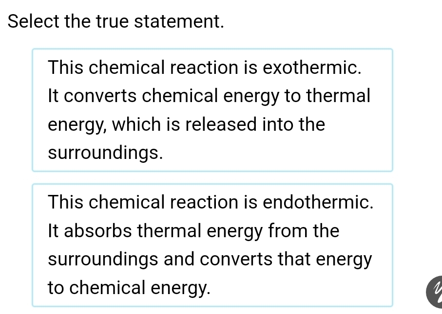 Select the true statement.
This chemical reaction is exothermic.
It converts chemical energy to thermal
energy, which is released into the
surroundings.
This chemical reaction is endothermic.
It absorbs thermal energy from the
surroundings and converts that energy
to chemical energy.