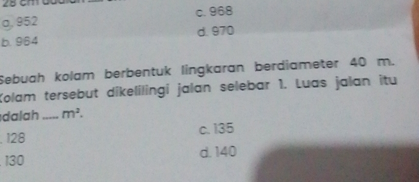 2B cmdc
c. 968
o, 952
b. 964 d. 970
Sebuah kolam berbentuk lingkaran berdiameter 40 m.
Kolam tersebut dikelilingi jalan selebar 1. Luas jalan itu
dalah _ m^2.. 128 c. 135
d. 140
130