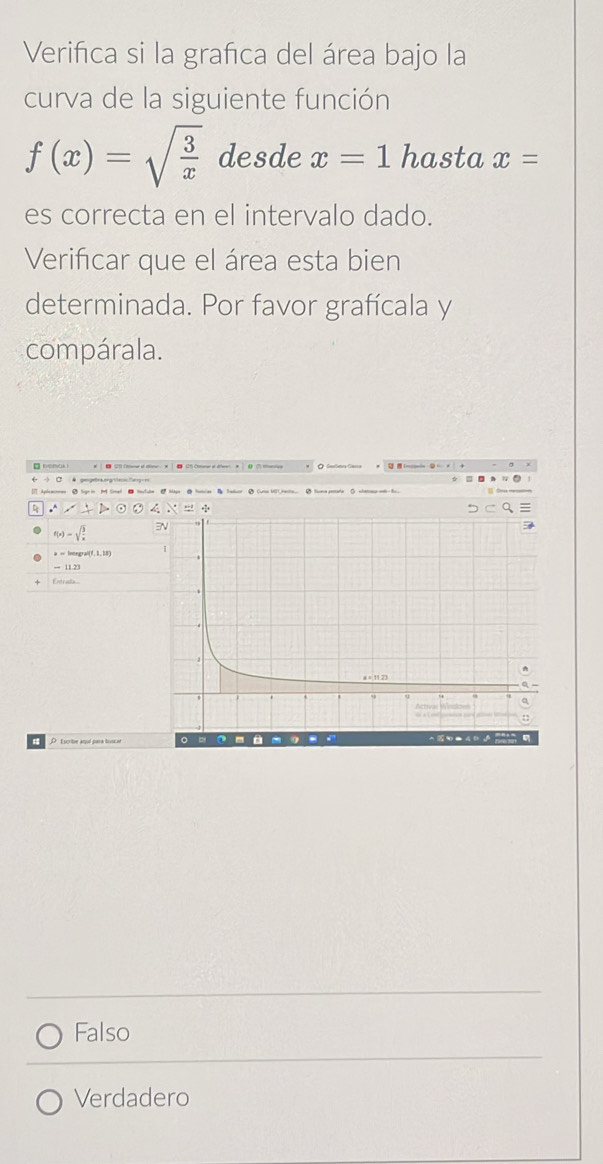 Verifica si la grafica del área bajo la
curva de la siguiente función
f(x)=sqrt(frac 3)x desde x=1 hasta x=
es correcta en el intervalo dado.
Verificar que el área esta bien
determinada. Por favor grafícala y
compárala.
Apleacooen 2 Soge in M Simel - Noufule Nage △ Natcias Tadeor △ Cures WC7. iactn... 5 Souma pestale △ whaons woh- fo
.∴
f(x)=sqrt(frac 3)x
PEscribe aquí para tooca o =
Falso
Verdadero