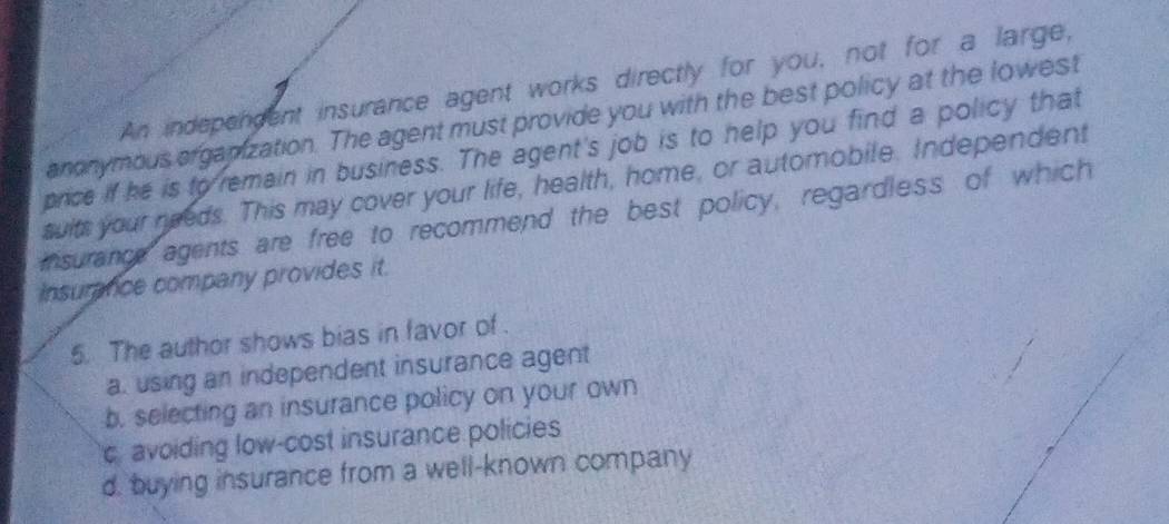 An indepengent insurance agent works directly for you, not for a large,
anonymous orgapization. The agent must provide you with the best policy at the lowest
price if he is to remain in business. The agent's job is to help you find a policy that
swits your needs. This may cover your life, health, home, or automobile. Independent
insurance agents are free to recommend the best policy, regardless of which
Insurance company provides it.
5. The author shows bias in favor of .
a. using an independent insurance agent
b. selecting an insurance policy on your own
c. avoiding low-cost insurance policies
d. buying insurance from a well-known company