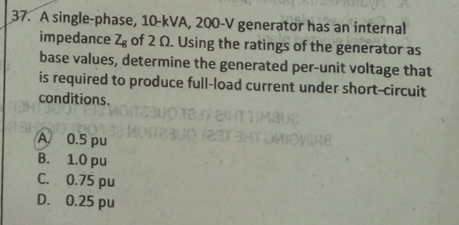 A single-phase, 10-kVA, 200-V generator has an internal
impedance Z_g of 2 Ω. Using the ratings of the generator as
base values, determine the generated per-unit voltage that
is required to produce full-load current under short-circuit
conditions.
A 0.5 pu
B. 1.0 pu
C. 0.75 pu
D. 0.25 pu