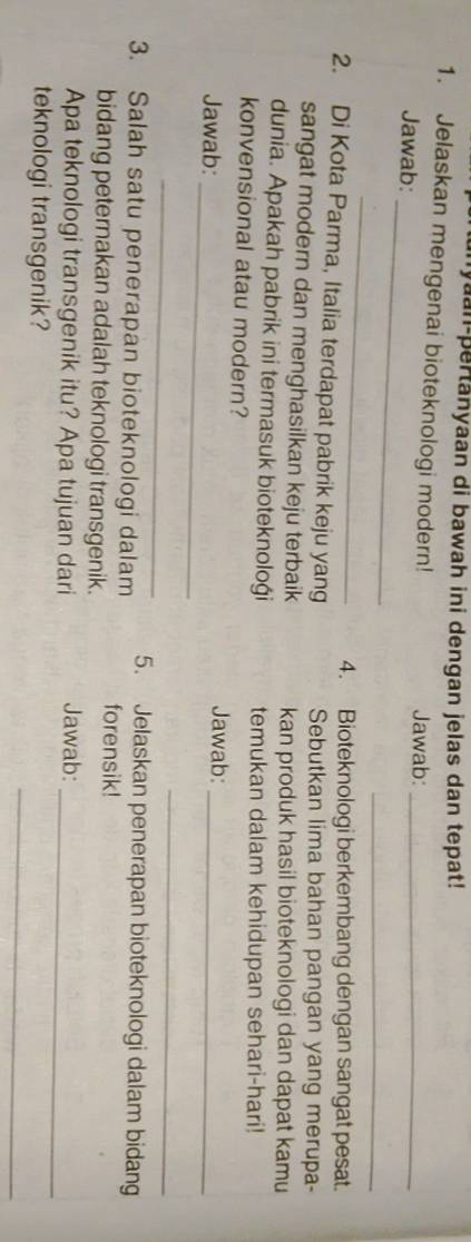 yaan-pertanyaan di bawah ini dengan jelas dan tepat! 
1. Jelaskan mengenai bioteknologi modern! Jawab:_ 
_ 
Jawab: 
_ 
_ 
4. Bioteknologi berkembang dengan sangat pesat. 
2. Di Kota Parma, Italia terdapat pabrik keju yang Sebutkan lima bahan pangan yang merupa- 
sangat modern dan menghasilkan keju terbaik kan produk hasil bioteknologi dan dapat kamu 
dunia. Apakah pabrik ini termasuk bioteknoloği temukan dalam kehidupan sehari-hari! 
konvensional atau modern? 
_ 
Jawab: 
_ 
Jawab: 
_ 
_ 
3. Salah satu penerapan bioteknologi dalam 5. Jelaskan penerapan bioteknologi dalam bidang 
bidang peternakan adalah teknologi transgenik. forensik! 
Apa teknologi transgenik itu? Apa tujuan dari Jawab:_ 
_ 
teknologi transgenik?
