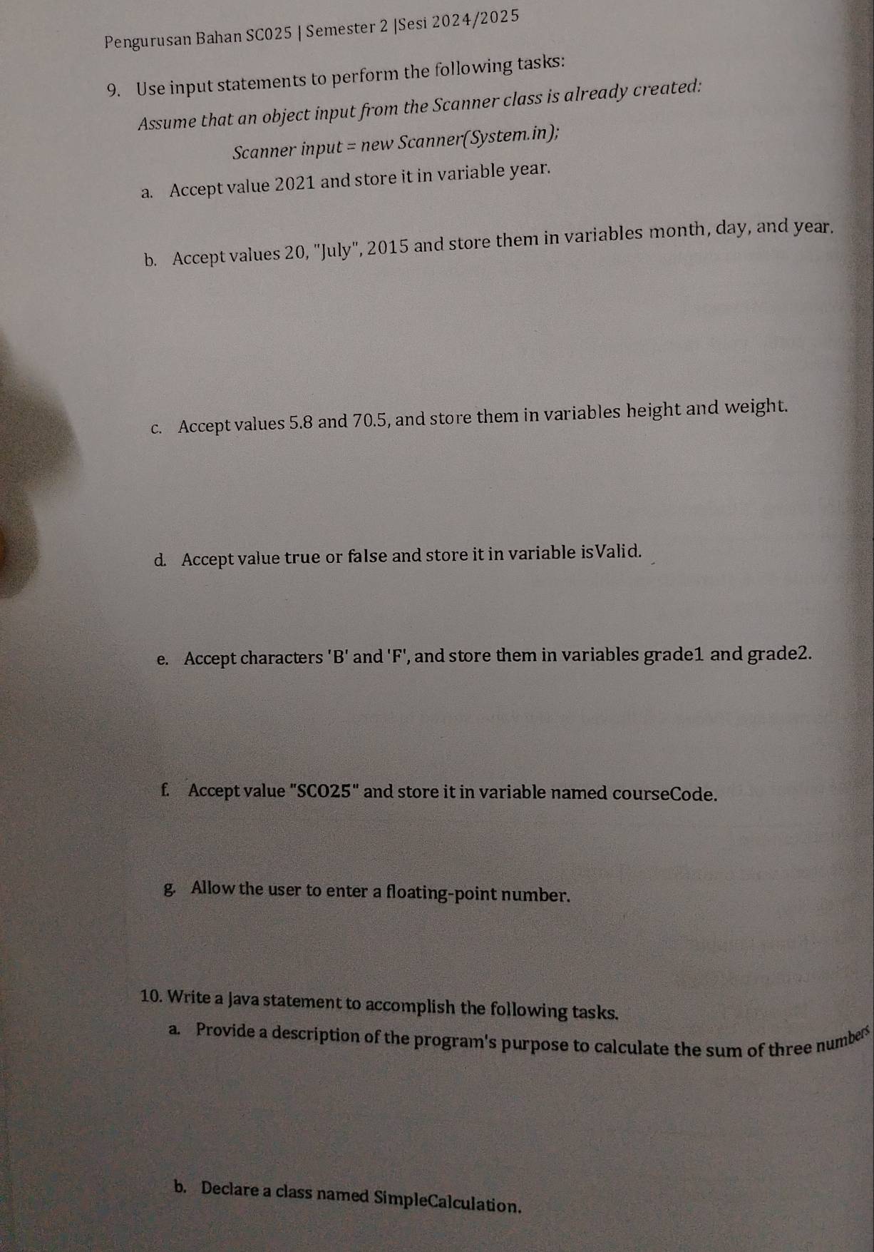 Pengurusan Bahan SC025 | Semester 2 |Sesi 2024/2025 
9. Use input statements to perform the following tasks: 
Assume that an object input from the Scanner class is already created: 
Scanner input = new Scanner(System.in); 
a. Accept value 2021 and store it in variable year. 
b. Accept values 20, "July", 2015 and store them in variables month, day, and year. 
c. Accept values 5.8 and 70.5, and store them in variables height and weight. 
d. Accept value true or false and store it in variable isValid. 
e. Accept characters 'B' and ' F ', and store them in variables grade1 and grade2. 
f. Accept value "SCO25" and store it in variable named courseCode. 
g. Allow the user to enter a floating-point number. 
10. Write a Java statement to accomplish the following tasks. 
a. Provide a description of the program's purpose to calculate the sum of three numbers 
b. Declare a class named SimpleCalculation.