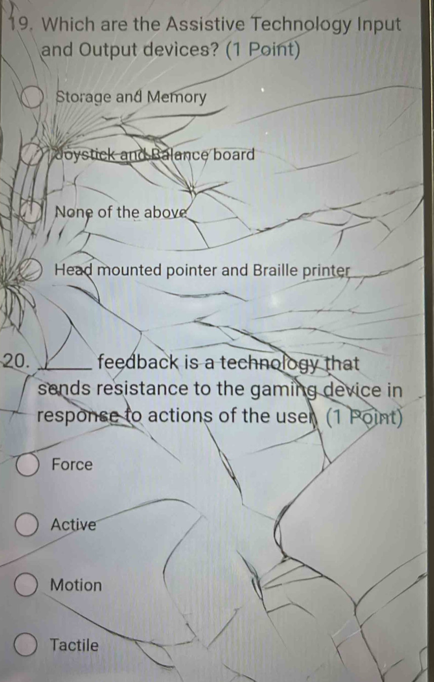 Which are the Assistive Technology Input
and Output devices? (1 Point)
Storage and Memory
Joystick and Balance board
None of the above
Head mounted pointer and Braille printer
20. _feedback is a technology that .
sends resistance to the gaming device in
responce to actions of the user (1 Point)
Force
Active
Motion
Tactile