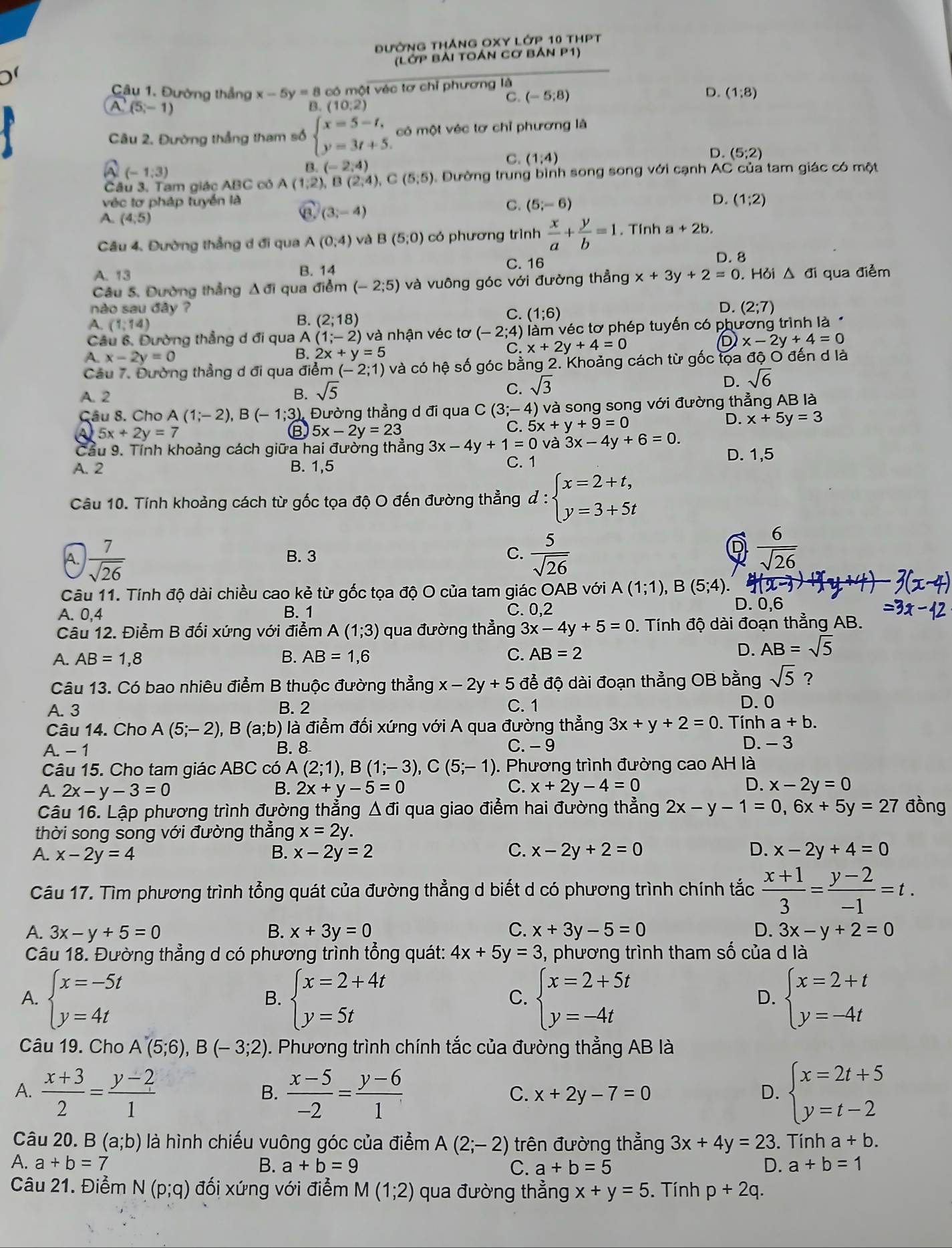 đường thắng OXY Lớp 10 thPt
(Lớp Bải toán cơ bản P1)
Câu 1. Đường thẳng x-5y=8 có một véc tơ chỉ phương là
D. (1;8)
(5,-1)
B. (10:2)
C. (-5;8)
Câu 2. Đường thẳng tham số beginarrayl x=5-t, y=3t+5.endarray. có một véc tơ chỉ phương là
(-1,3)
B. (-2,4)
C. (1,4)
。 (5;2)
Câu 3. Tam giác ABC có A(1,2), B(2,4),C(5,5) Đường trung bình song song với cạnh AC của tam giác có một
véc tơ pháp tuyền là D. (1;2)
A. (4,5)
(3,-4)
C. (5;-6)
Câu 4. Đường thẳng d đi qua A(0,4) và B(5,0) có phương trình  x/a + y/b =1. Tính a+2b.
A. 13 B. 14 C. 16
D. 8
Câu 5. Đường thẳng Δ đi qua điểm (-2;5) và vuông góc với đường thẳng x+3y+2=0. Hỏi △ qua điểm
nào sau đây ? D. (2;7)
B. (2;18)
C. (1;6)
A. (1,14)
Câu 6. Đường thẳng d đi qua A (1;-2) và nhận véc tơ (-2;4) ) àm véc tơ phép tuyến có phương trình là 
A. x-2y=0 B. 2x+y=5 C x+2y+4=0
D x-2y+4=0
Câu 7. Đường thẳng d đi qua điểm (-2;1) và có hệ số góc bằng 2. Khoảng cách từ gốc tọa độ O đến d là
A. 2 B. sqrt(5) C. sqrt(3)
D. sqrt(6)
Câu 8. Cho A(1;-2),B(-1;3) ) Đường thẳng d đi qua C(3;-4) ) và song song với đường thẳng AB là
D.
5x+2y=7
B 5x-2y=23
C. 5x+y+9=0 x+5y=3
Cầu 9. Tính khoảng cách giữa hai đường thẳng 3x-4y+1=0 và 3x-4y+6=0. D. 1,5
A. 2 B. 1,5 C. 1
Câu 10. Tính khoảng cách từ gốc tọa độ O đến đường thẳng d:beginarrayl x=2+t, y=3+5tendarray.
A.  7/sqrt(26)  B. 3 C.  5/sqrt(26) 
D  6/sqrt(26) 
Câu 11. Tính độ dài chiều cao kẻ từ gốc tọa độ O của tam giác OAB với A(1;1),B(5;4).
A. 0,4 B. 1 C. 0,2
D. 0,6
Câu 12. Điểm B đối xứng với điểm A(1;3) qua đường thẳng 3x-4y+5=0 0. Tính độ dài đoạn thẳng AB.
A. AB=1,8 B. AB=1,6 C. AB=2
D. AB=sqrt(5)
Câu 13. Có bao nhiêu điểm B thuộc đường thẳng x-2y+5 để độ dài đoạn thẳng OB bằng sqrt(5) ?
A. 3 B. 2 C. 1 D. 0
Câu 14. Cho A(5;-2),B(a;b) là điểm đối xứng với A qua đường thẳng 3x+y+2=0. Tính a+b.
A. -1 B. 8 C. - 9 D. - 3
Câu 15. Cho tam giác ABC có A (2;1),B(1;-3),C(5;-1). Phương trình đường cao AH là
A. 2x-y-3=0 B. 2x+y-5=0 C. x+2y-4=0 D. x-2y=0
Câu 16. Lập phương trình đường thẳng △ di qua giao điểm hai đường thẳng 2x-y-1=0,6x+5y=27 đồng
thời song song với đường thẳng x=2y.
C.
A. x-2y=4 B. x-2y=2 x-2y+2=0 D. x-2y+4=0
Câu 17. Tìm phương trình tổng quát của đường thẳng d biết d có phương trình chính tắc  (x+1)/3 = (y-2)/-1 =t.
A. 3x-y+5=0 B. x+3y=0 C. x+3y-5=0 D. 3x-y+2=0
Câu 18. Đường thẳng d có phương trình tổng quát: 4x+5y=3 , phương trình tham số của d là
A. beginarrayl x=-5t y=4tendarray. beginarrayl x=2+4t y=5tendarray. beginarrayl x=2+5t y=-4tendarray. beginarrayl x=2+t y=-4tendarray.
B.
C.
D.
Câu 19. Cho A(5;6),B(-3;2). Phương trình chính tắc của đường thẳng AB là
A.  (x+3)/2 = (y-2)/1   (x-5)/-2 = (y-6)/1  beginarrayl x=2t+5 y=t-2endarray.
B.
C. x+2y-7=0 D.
Câu 20. B (a;b) là hình chiếu vuông góc của điểm A(2;-2) trên đường thẳng 3x+4y=23. Tính a+b.
A. a+b=7 B. a+b=9 C. a+b=5 D. a+b=1
Câu 21. Điểm N(p;q) đối xứng với điểm M (1;2) qua đường thẳng x+y=5. Tính p+2q.